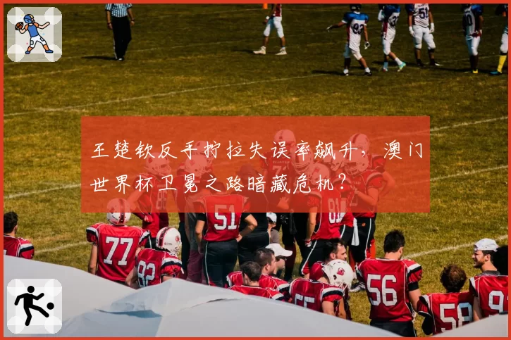 王楚钦反手拧拉失误率飙升，澳门世界杯卫冕之路暗藏危机？