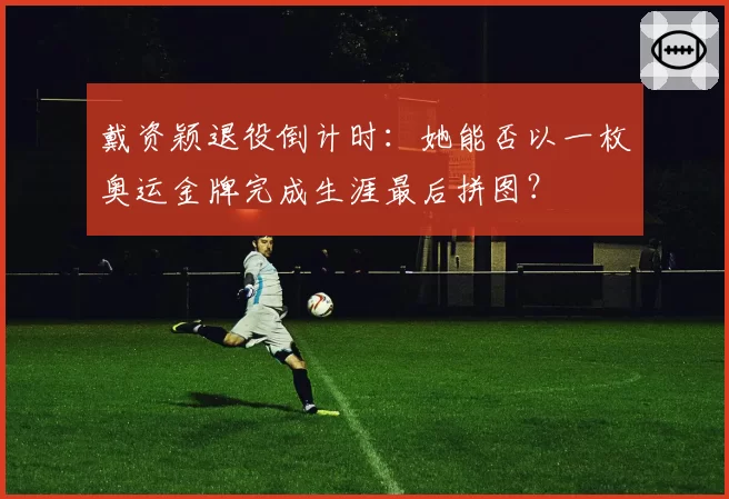 戴资颖退役倒计时：她能否以一枚奥运金牌完成生涯最后拼图？