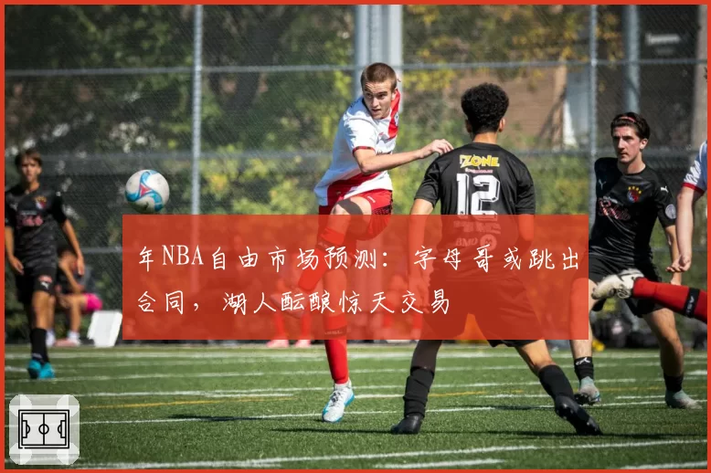 年NBA自由市场预测:字母哥或跳出合同,湖人酝酿惊天交易