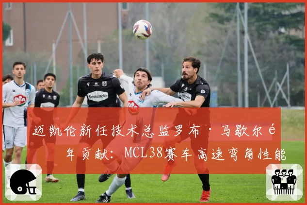 迈凯伦新任技术总监罗布·马歇尔首年贡献：MCL38赛车高速弯角性能提升数据量化