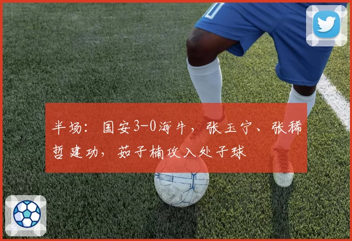半场:国安3-0海牛,张玉宁、张稀哲建功,茹子楠攻入处子球