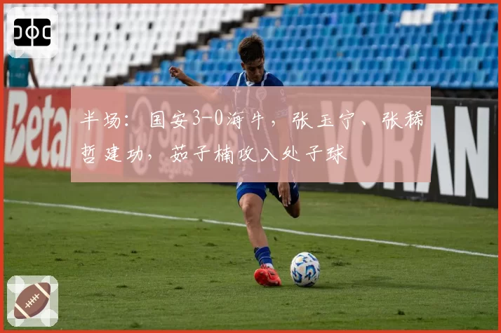 半场：国安3-0海牛，张玉宁、张稀哲建功，茹子楠攻入处子球