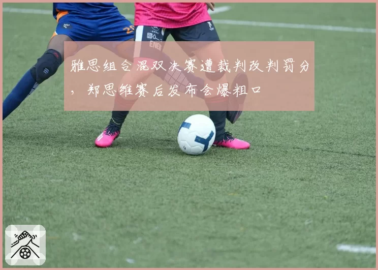 雅思组合混双决赛遭裁判改判罚分，郑思维赛后发布会爆粗口