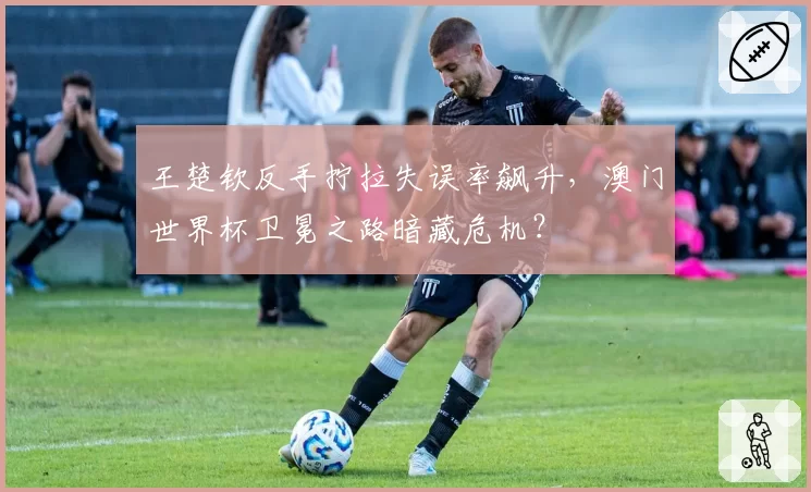 王楚钦反手拧拉失误率飙升，澳门世界杯卫冕之路暗藏危机？