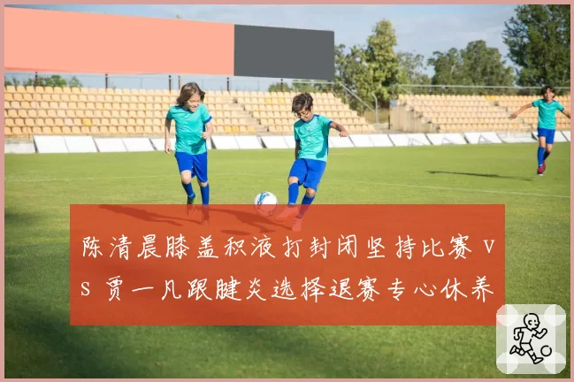 陈清晨膝盖积液打封闭坚持比赛 vs 贾一凡跟腱炎选择退赛专心休养