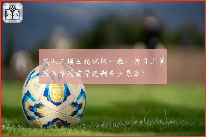 武汉三镇五轮仅取一胜,昔日卫冕冠军争冠前景还剩多少悬念?