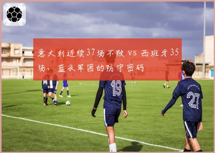 意大利连续37场不败 vs 西班牙35场,蓝衣军团的防守密码