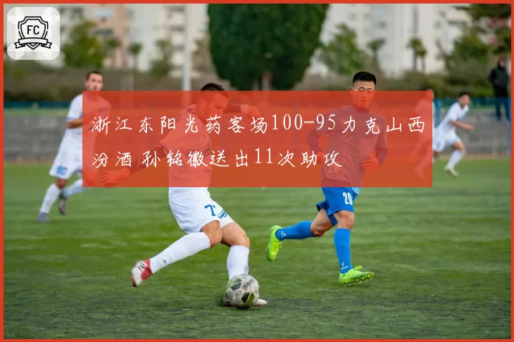 浙江东阳光药客场100-95力克山西汾酒 孙铭徽送出11次助攻
