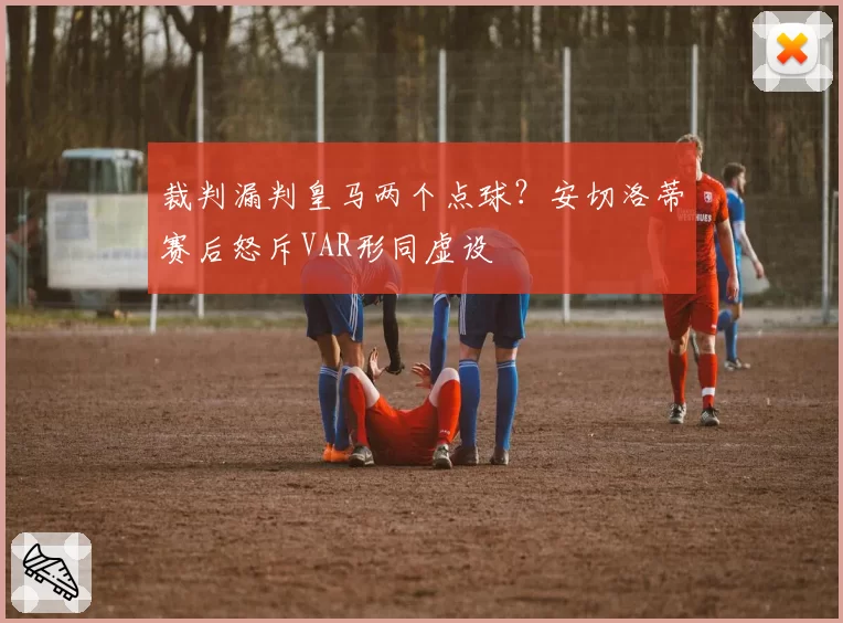裁判漏判皇马两个点球?安切洛蒂赛后怒斥VAR形同虚设