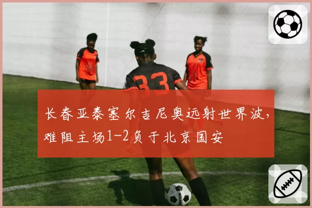 长春亚泰塞尔吉尼奥远射世界波，难阻主场1-2负于北京国安