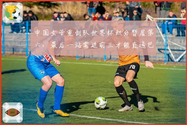 中国女子重剑队世界杯积分暂居第六，最后一站需进前三才能直通巴黎