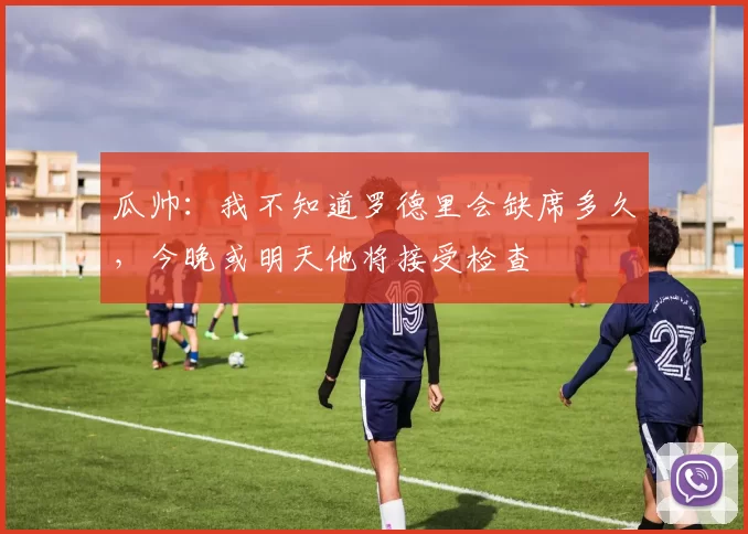 瓜帅：我不知道罗德里会缺席多久，今晚或明天他将接受检查