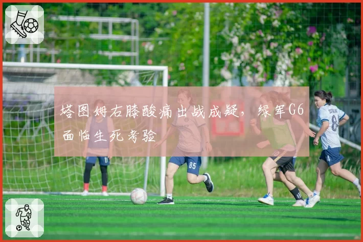 塔图姆右膝酸痛出战成疑，绿军G6面临生死考验