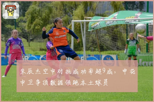 朱辰杰空中对抗成功率超9成，申花中卫争顶数据领跑本土球员