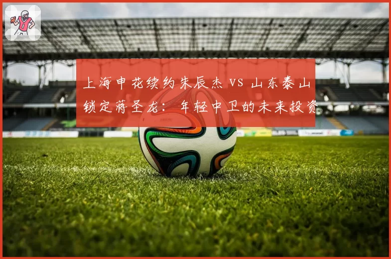 上海申花续约朱辰杰 vs 山东泰山锁定蒋圣龙：年轻中卫的未来投资分歧