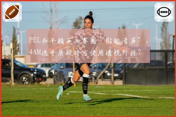 PEL和平精英决赛圈“贴脸清屏”,4AM选手质疑对方使用透视外挂?