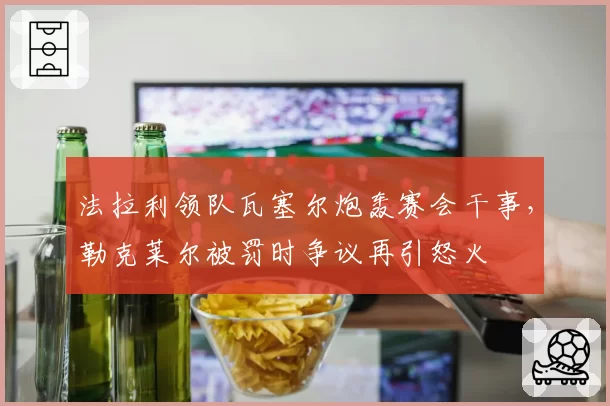 法拉利领队瓦塞尔炮轰赛会干事,勒克莱尔被罚时争议再引怒火