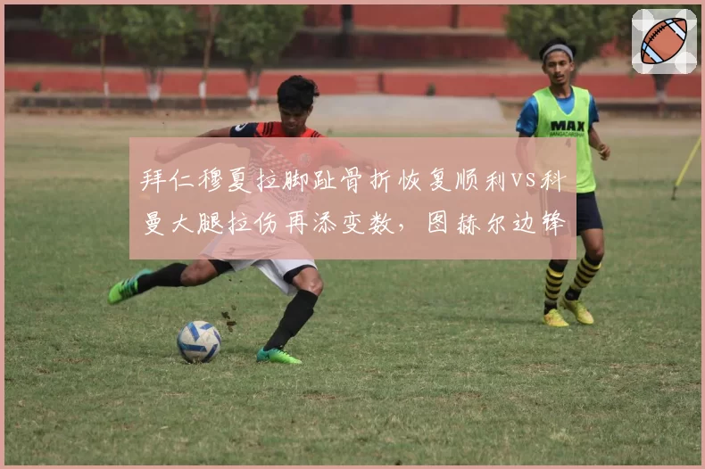 拜仁穆夏拉脚趾骨折恢复顺利vs科曼大腿拉伤再添变数,图赫尔边锋储备冰火两重天