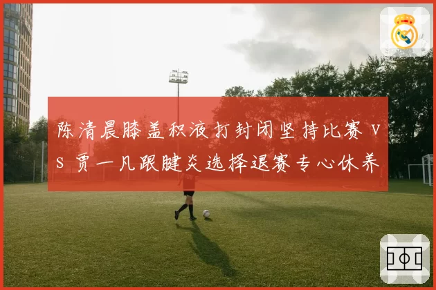 陈清晨膝盖积液打封闭坚持比赛 vs 贾一凡跟腱炎选择退赛专心休养