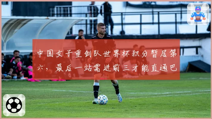 中国女子重剑队世界杯积分暂居第六,最后一站需进前三才能直通巴黎
