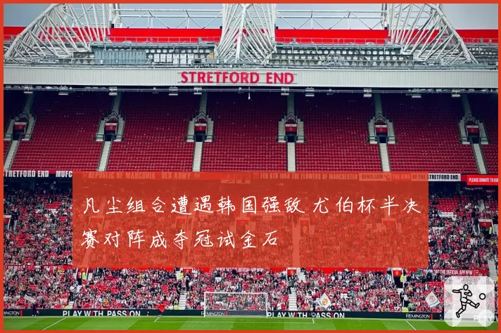 凡尘组合遭遇韩国强敌 尤伯杯半决赛对阵成夺冠试金石