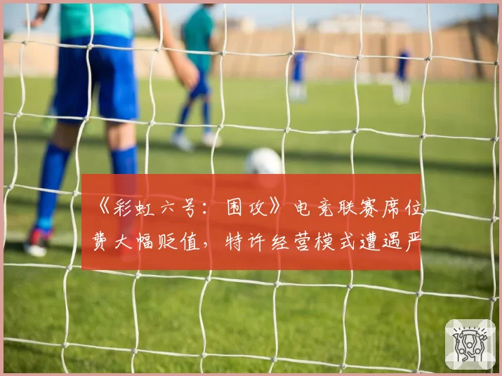 《彩虹六号:围攻》电竞联赛席位费大幅贬值,特许经营模式遭遇严峻挑战?