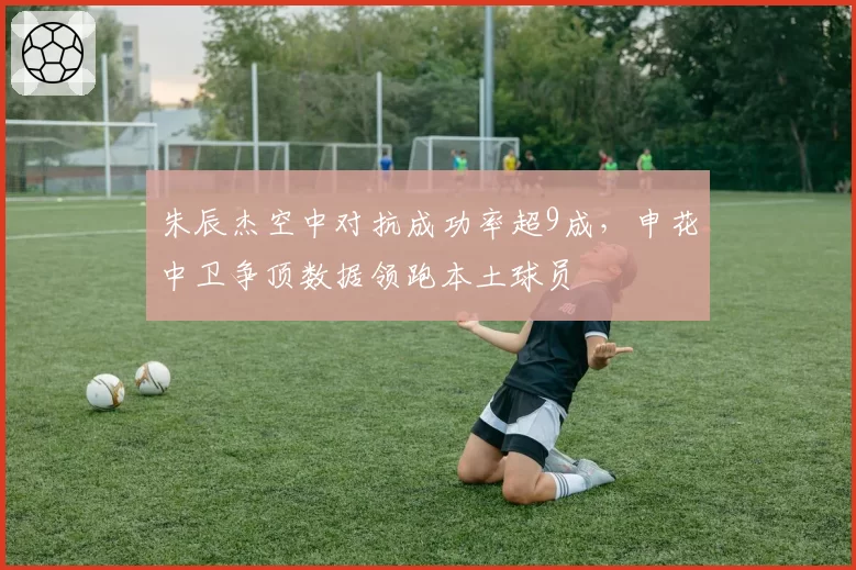 朱辰杰空中对抗成功率超9成，申花中卫争顶数据领跑本土球员