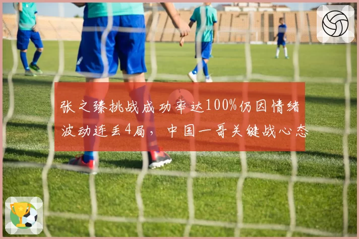 张之臻挑战成功率达100%仍因情绪波动连丢4局,中国一哥关键战心态待考