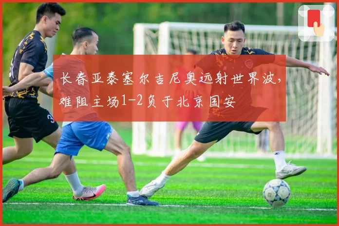 长春亚泰塞尔吉尼奥远射世界波，难阻主场1-2负于北京国安