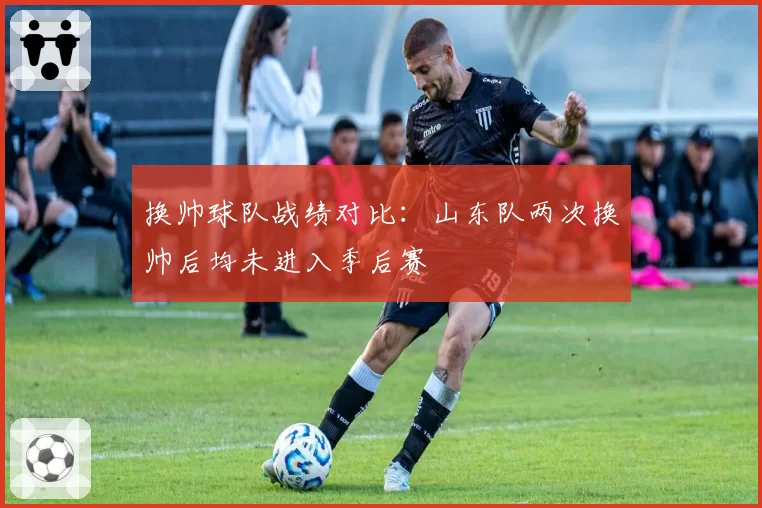 换帅球队战绩对比:山东队两次换帅后均未进入季后赛