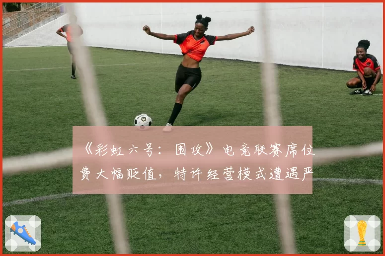 《彩虹六号:围攻》电竞联赛席位费大幅贬值,特许经营模式遭遇严峻挑战?