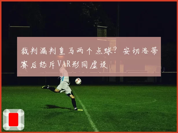 裁判漏判皇马两个点球?安切洛蒂赛后怒斥VAR形同虚设