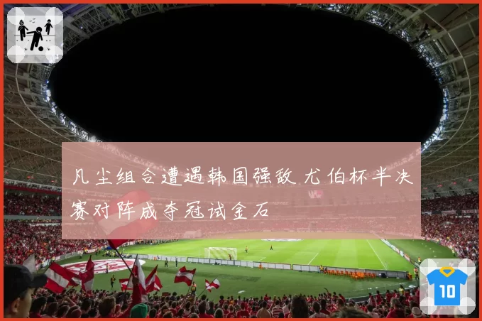 凡尘组合遭遇韩国强敌 尤伯杯半决赛对阵成夺冠试金石
